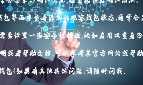 在IM（即时通讯软件）中添加观察钱包的步骤可能会因具体应用而有所不同。以下是一般的步骤：

1. **打开IM应用**：首先，确保你已经打开了你使用的即时通讯软件。

2. **登录账户**：使用你的账户信息进行登录，如果尚未注册，请先注册一个账户。

3. **寻找钱包功能**：在应用主界面，通常会有钱包或支付相关的选项。你可以通过点击底部菜单或侧边栏找到相关功能。

4. **添加观察钱包**：
   - **进入钱包设置**：在钱包选项中，寻找设置或者账户管理。
   - **选择添加观察钱包**：在设置中，通常会有“添加观察钱包”或类似的选项。
   - **输入钱包地址**：你需要输入你想要观察的钱包地址。确保地址正确无误，以免后续出现问题。

5. **确认信息**：输入完成后，应用通常会要求你确认信息。检查无误后确认添加。

6. **查看观察钱包状态**：你可以在钱包界面中查看添加的观察钱包状态，通常会显示该钱包的余额和交易记录。

7. **安全性设置**：根据需要，你可能需要设置一些安全性措施，比如启用双重身份验证，以保护你的账户安全。

如果你使用的IM软件有特定的使用说明或者帮助文档，可以参考其官方网站或帮助中心获取更详细的步骤。

希望这些步骤能帮助你顺利添加观察钱包！如果有其他具体问题，请随时问我。