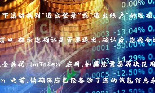 要退出 imToken 应用程序，您可以按照以下步骤操作：

1. **返回主界面**：
   - 打开 imToken 应用，在主界面上，您会看到多个钱包、资产和交易的信息。

2. **进入设置**：
   - 点击右上角的“设置”图标（通常是一个齿轮或三条横线的图标）。

3. **退出账户**：
   - 在设置菜单中，向下滚动找到“退出登录”或“退出账户”的选项，点击它。

4. **确认退出**：
   - 应用会弹出确认窗口，提示您确认是否要退出。确认后，您将会退出当前账户。

5. **关闭应用**：
   - 退出后，您可以完全关闭 imToken 应用，如果您需要再次使用，可以重新登录。

请注意，在退出 imToken 之前，请确保您已经备份了您的钱包信息和助记词，以免丢失资产。